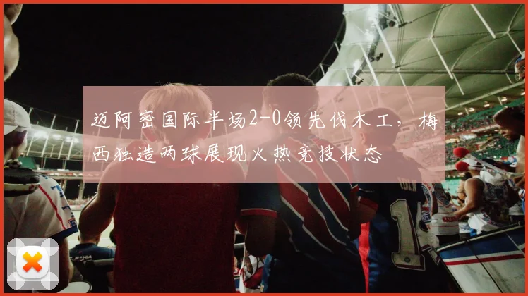 迈阿密国际半场2-0领先伐木工，梅西独造两球展现火热竞技状态