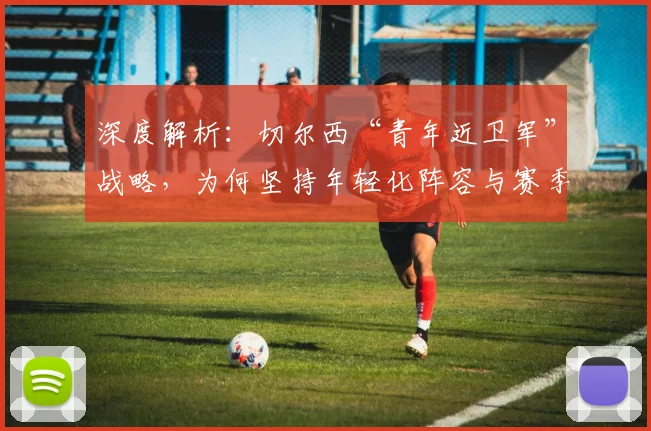 深度解析：切尔西“青年近卫军”战略，为何坚持年轻化阵容与赛季重建？