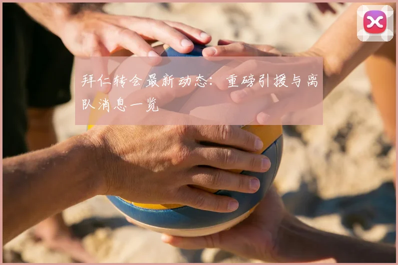 拜仁转会最新动态:重磅引援与离队消息一览