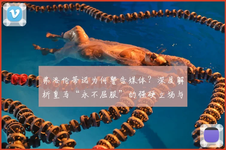 弗洛伦蒂诺为何警告媒体?深度解析皇马“永不屈服”的强硬立场与背后逻辑