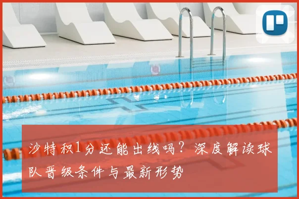 沙特积1分还能出线吗?深度解读球队晋级条件与最新形势