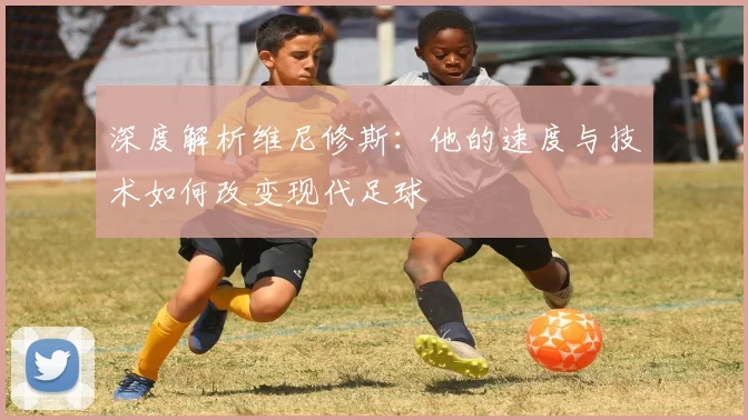 深度解析维尼修斯:他的速度与技术如何改变现代足球