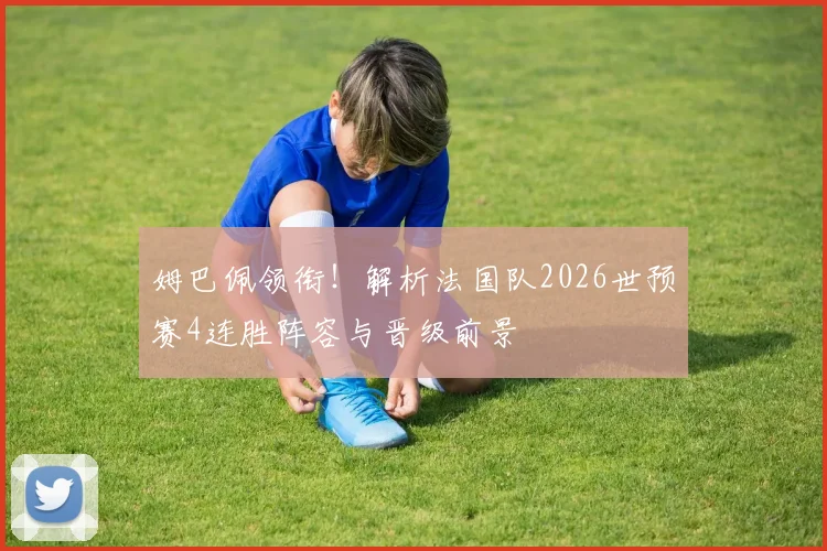 姆巴佩领衔!解析法国队2026世预赛4连胜阵容与晋级前景