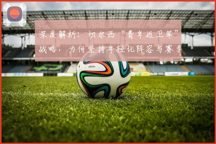 深度解析:切尔西“青年近卫军”战略,为何坚持年轻化阵容与赛季重建?