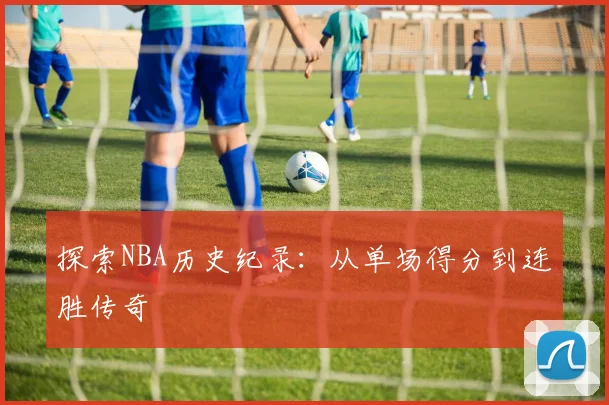 探索NBA历史纪录:从单场得分到连胜传奇