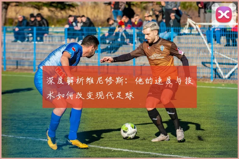 深度解析维尼修斯:他的速度与技术如何改变现代足球