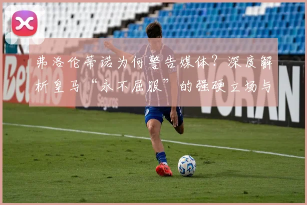 弗洛伦蒂诺为何警告媒体?深度解析皇马“永不屈服”的强硬立场与背后逻辑