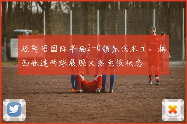 迈阿密国际半场2-0领先伐木工,梅西独造两球展现火热竞技状态